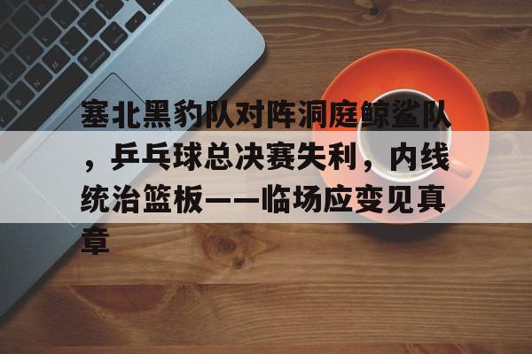 包含塞北黑豹队对阵洞庭鲸鲨队,乒乓球总决赛失利,内线统治篮板——临场应变见真章的词条 包含塞北黑豹队对阵洞庭鲸鲨队,乒乓球总决赛失利,内线统治篮板——临场应变见真章的词条