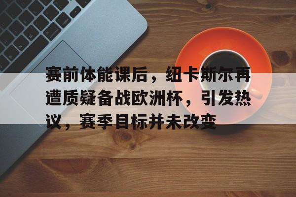 关于赛前体能课后,纽卡斯尔再遭质疑备战欧洲杯,引发热议,赛季目标并未改变的信息 关于赛前体能课后,纽卡斯尔再遭质疑备战欧洲杯,引发热议,赛季目标并未改变的信息