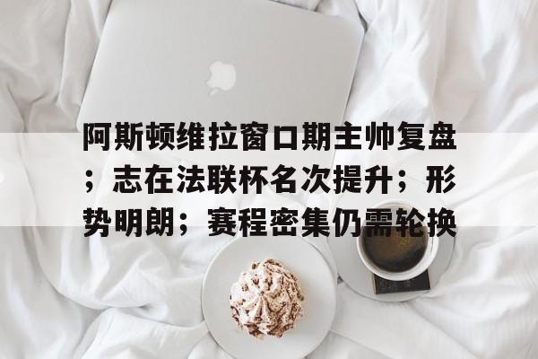 关于阿斯顿维拉窗口期主帅复盘;志在法联杯名次提升;形势明朗;赛程密集仍需轮换的信息 关于阿斯顿维拉窗口期主帅复盘;志在法联杯名次提升;形势明朗;赛程密集仍需轮换的信息