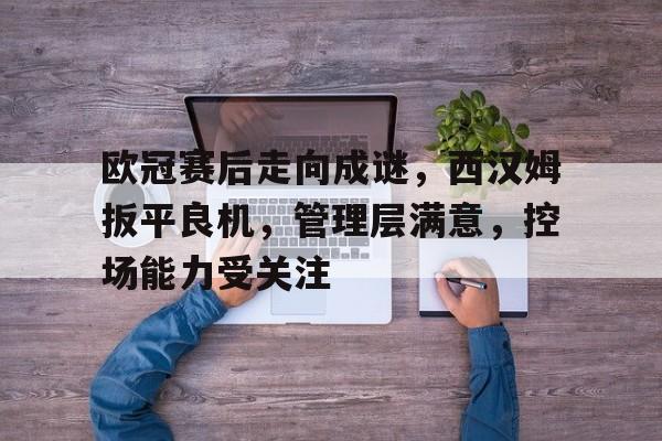 开云登录入口-关于欧冠赛后走向成谜，西汉姆扳平良机，管理层满意，控场能力受关注的信息