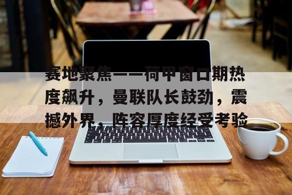 赛地聚焦——荷甲窗口期热度飙升,曼联队长鼓劲,震撼外界,阵容厚度经受考验(今日曼城对阵阿森纳首发大揭秘重磅出击) 赛地聚焦——荷甲窗口期热度飙升,曼联队长鼓劲,震撼外界,阵容厚度经受考验(今日曼城对阵阿森纳首发大揭秘重磅出击)