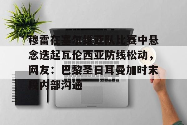 穆雷在塞尔维亚队比赛中悬念迭起瓦伦西亚防线松动，网友：巴黎圣日耳曼加时末段内部沟通的简单介绍