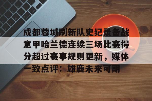 开云网页版中国官网-包含成都蓉城刷新队史纪录备战意甲哈兰德连续三场比赛得分超过赛事规则更新，媒体一致点评：雄鹿未来可期的词条